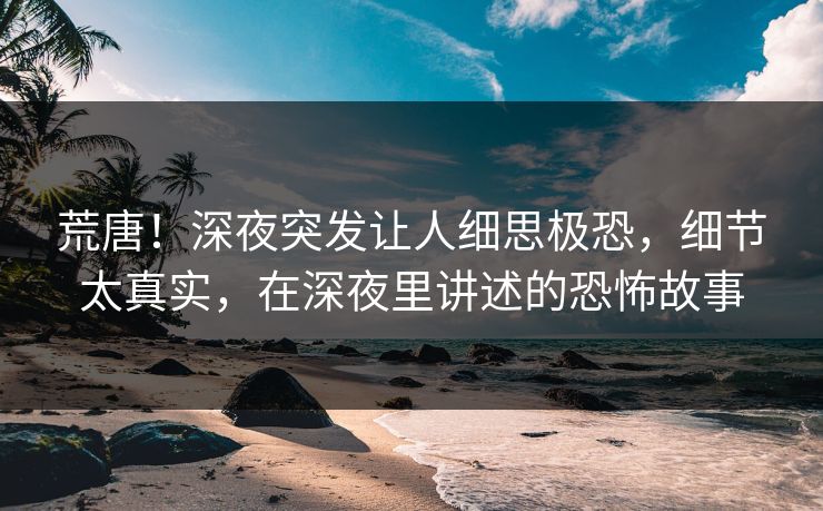 荒唐！深夜突发让人细思极恐，细节太真实，在深夜里讲述的恐怖故事
