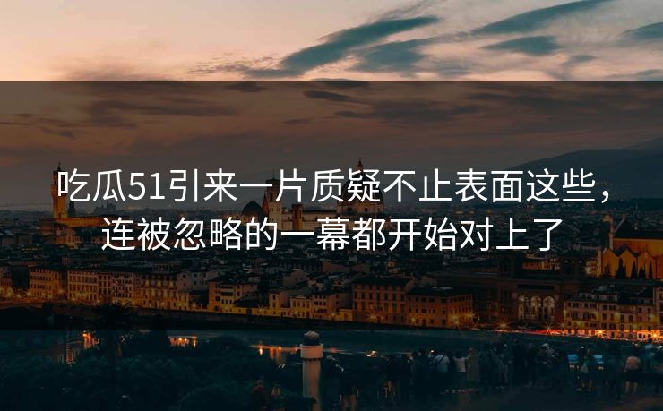 吃瓜51引来一片质疑不止表面这些，连被忽略的一幕都开始对上了