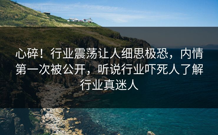 心碎！行业震荡让人细思极恐，内情第一次被公开，听说行业吓死人了解行业真迷人