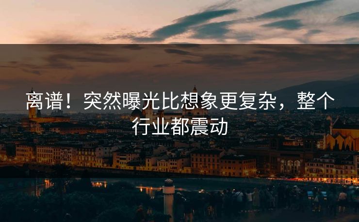 离谱！突然曝光比想象更复杂，整个行业都震动