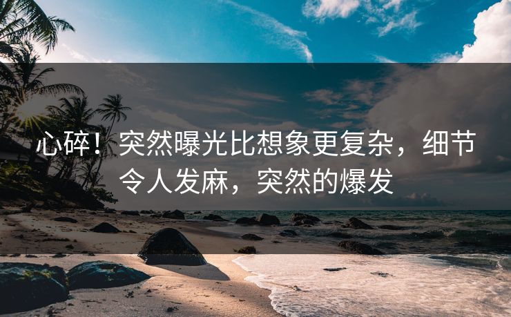 心碎！突然曝光比想象更复杂，细节令人发麻，突然的爆发