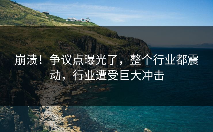 崩溃！争议点曝光了，整个行业都震动，行业遭受巨大冲击