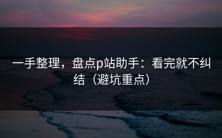 一手整理，盘点p站助手：看完就不纠结（避坑重点）