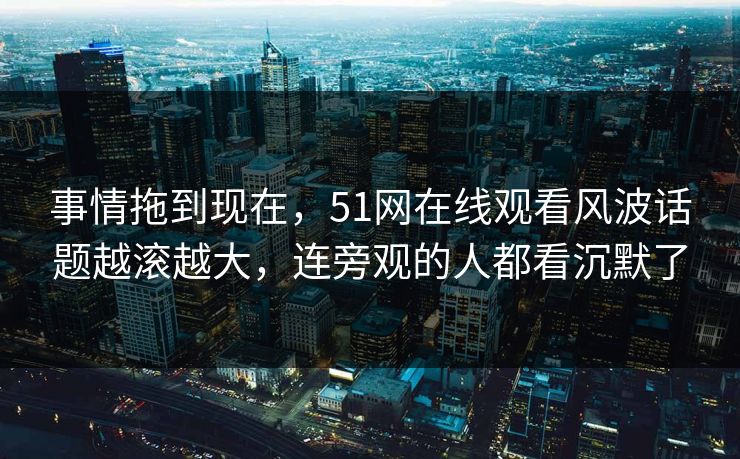 事情拖到现在，51网在线观看风波话题越滚越大，连旁观的人都看沉默了