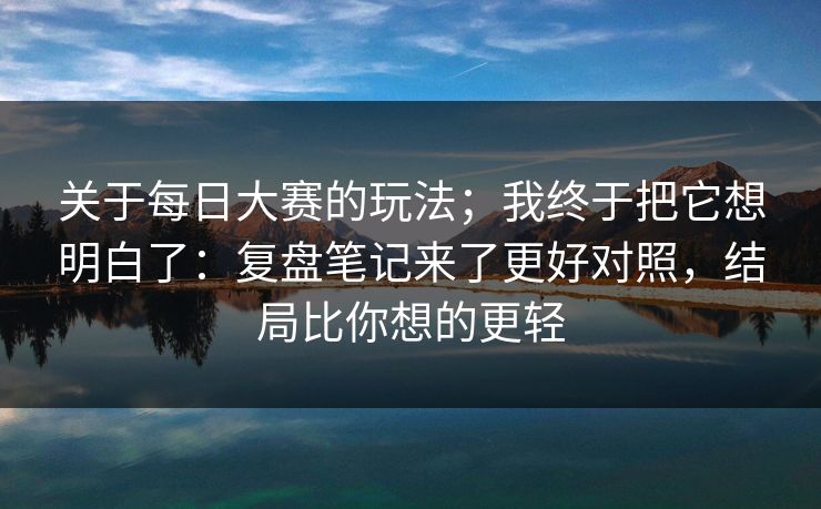 关于每日大赛的玩法；我终于把它想明白了：复盘笔记来了更好对照，结局比你想的更轻