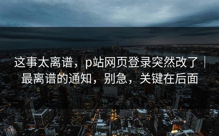 这事太离谱，p站网页登录突然改了｜最离谱的通知，别急，关键在后面
