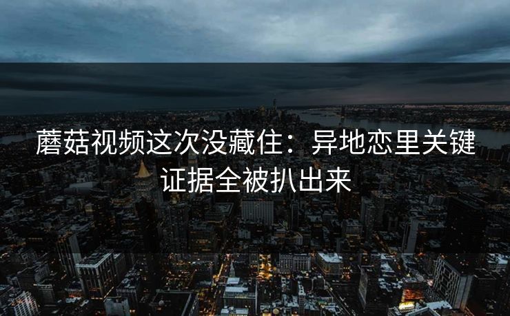 蘑菇视频这次没藏住：异地恋里关键证据全被扒出来